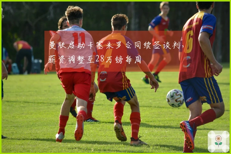 曼联启动卡塞米罗合同续签谈判，薪资调整至28万镑每周