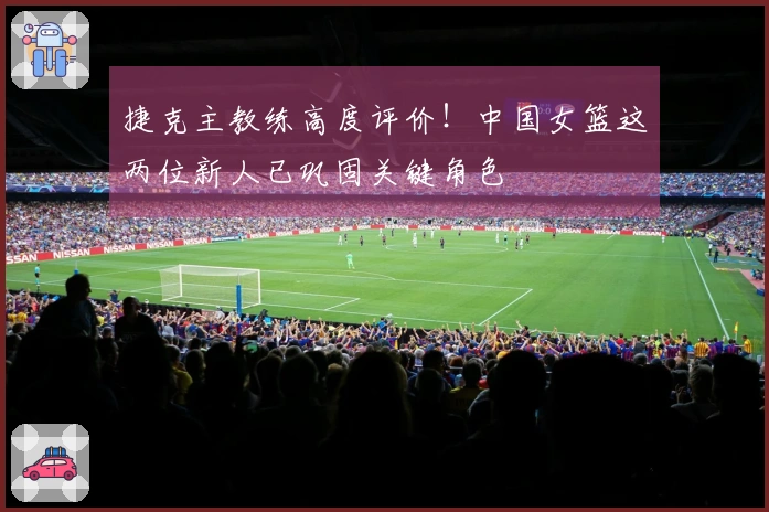 捷克主教练高度评价！中国女篮这两位新人已巩固关键角色