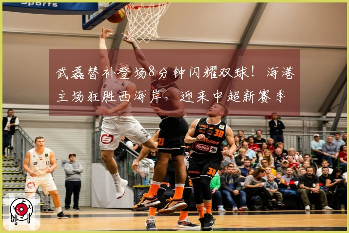 武磊替补登场8分钟闪耀双球！海港主场狂胜西海岸，迎来中超新赛季首胜！