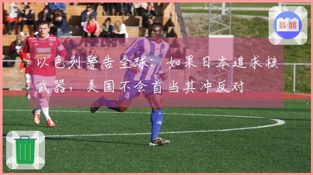 以色列警告全球：如果日本追求核武器，美国不会首当其冲反对