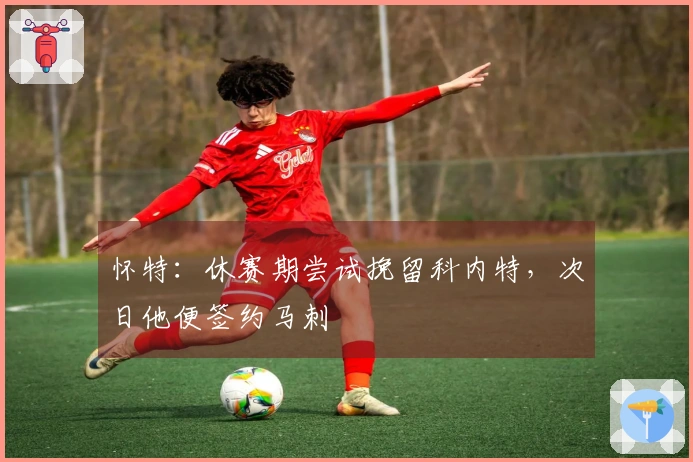 怀特：休赛期尝试挽留科内特，次日他便签约马刺