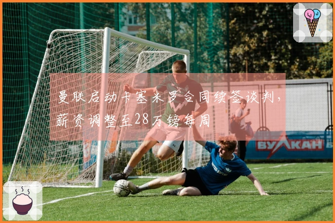 曼联启动卡塞米罗合同续签谈判，薪资调整至28万镑每周