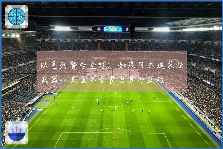 以色列警告全球：如果日本追求核武器，美国不会首当其冲反对