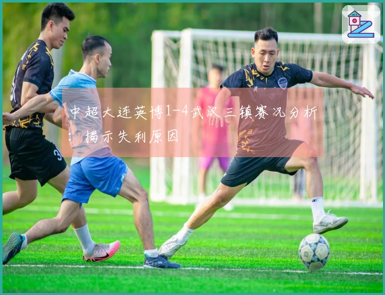 中超大连英博1-4武汉三镇赛况分析：揭示失利原因