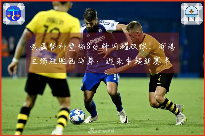 武磊替补登场8分钟闪耀双球！海港主场狂胜西海岸，迎来中超新赛季首胜！
